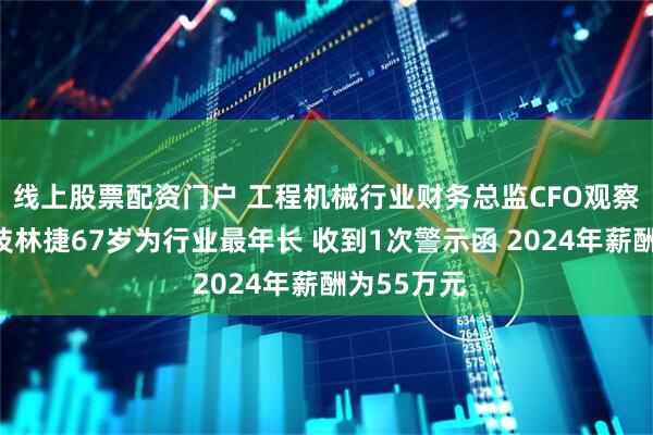 线上股票配资门户 工程机械行业财务总监CFO观察：金道科技林捷67岁为行业最年长 收到1次警示函 2024年薪酬为55万元