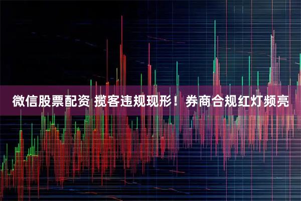 微信股票配资 揽客违规现形！券商合规红灯频亮