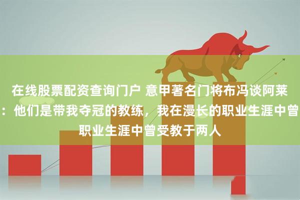 在线股票配资查询门户 意甲著名门将布冯谈阿莱格里与孔蒂：他们是带我夺冠的教练，我在漫长的职业生涯中曾受教于两人