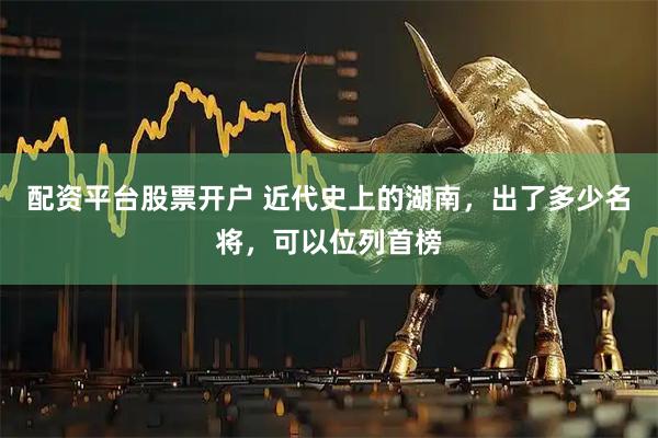 配资平台股票开户 近代史上的湖南，出了多少名将，可以位列首榜