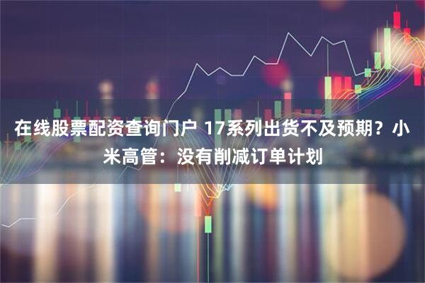 在线股票配资查询门户 17系列出货不及预期？小米高管：没有削减订单计划