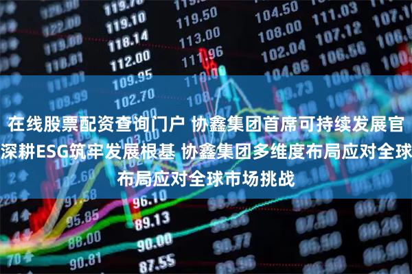 在线股票配资查询门户 协鑫集团首席可持续发展官宋贇波：深耕ESG筑牢发展根基 协鑫集团多维度布局应对全球市场挑战