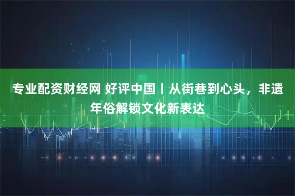 专业配资财经网 好评中国丨从街巷到心头，非遗年俗解锁文化新表达
