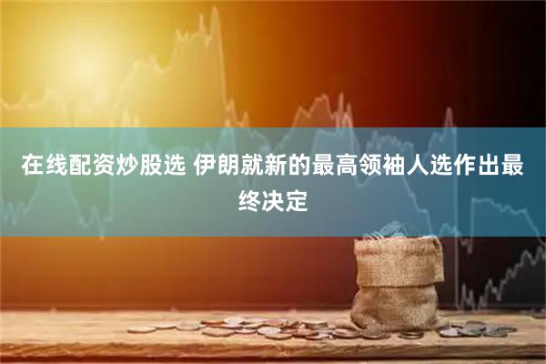 在线配资炒股选 伊朗就新的最高领袖人选作出最终决定
