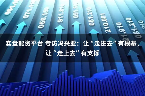 实盘配资平台 专访冯兴亚：让“走进去”有根基，让“走上去”有支撑