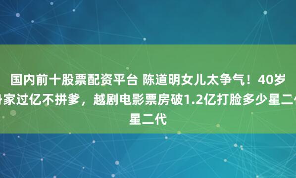 国内前十股票配资平台 陈道明女儿太争气！40岁身家过亿不拼爹，越剧电影票房破1.2亿打脸多少星二代