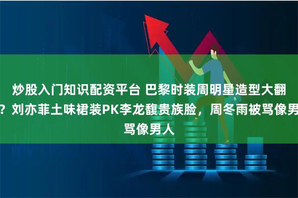 炒股入门知识配资平台 巴黎时装周明星造型大翻车？刘亦菲土味裙装PK李龙馥贵族脸，周冬雨被骂像男人
