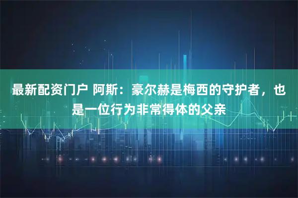 最新配资门户 阿斯：豪尔赫是梅西的守护者，也是一位行为非常得体的父亲