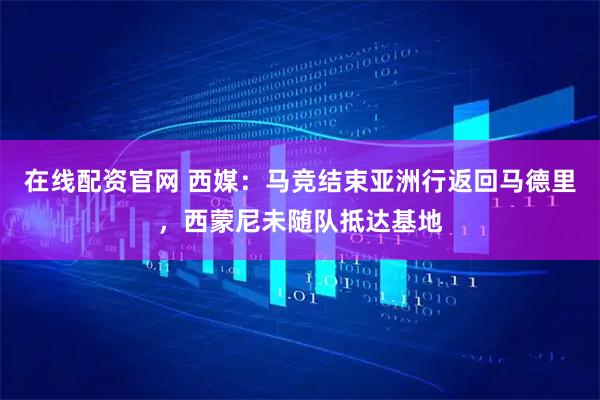 在线配资官网 西媒：马竞结束亚洲行返回马德里，西蒙尼未随队抵达基地