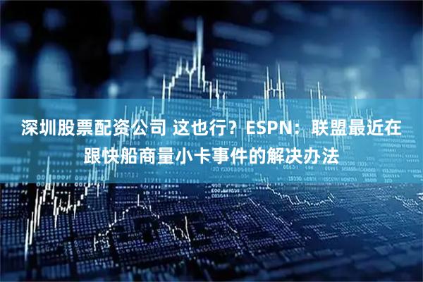 深圳股票配资公司 这也行？ESPN：联盟最近在跟快船商量小卡事件的解决办法