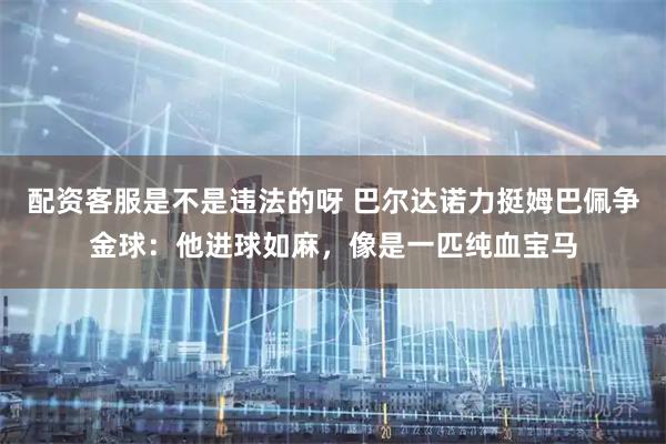 配资客服是不是违法的呀 巴尔达诺力挺姆巴佩争金球：他进球如麻，像是一匹纯血宝马