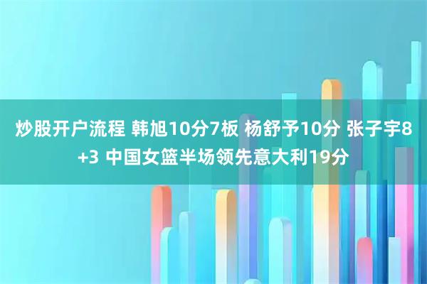 炒股开户流程 韩旭10分7板 杨舒予10分 张子宇8+3 中国女篮半场领先意大利19分