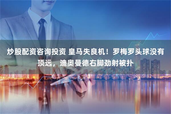 炒股配资咨询投资 皇马失良机！罗梅罗头球没有顶远，迪奥曼德右脚劲射被扑
