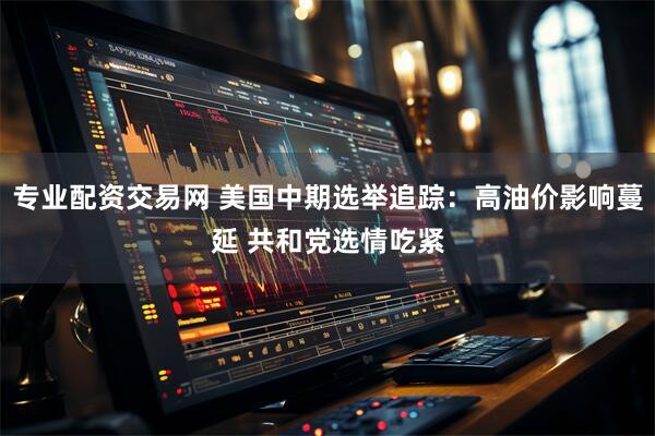 专业配资交易网 美国中期选举追踪：高油价影响蔓延 共和党选情吃紧