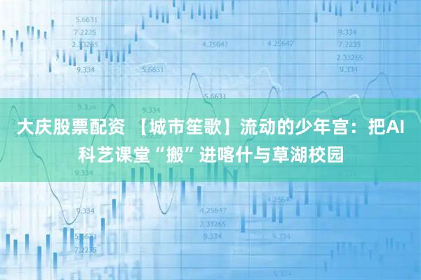 大庆股票配资 【城市笙歌】流动的少年宫：把AI科艺课堂“搬”进喀什与草湖校园